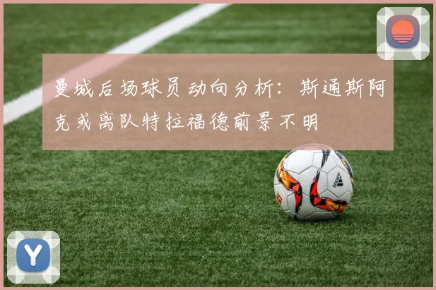 曼城后场球员动向分析：斯通斯阿克或离队特拉福德前景不明